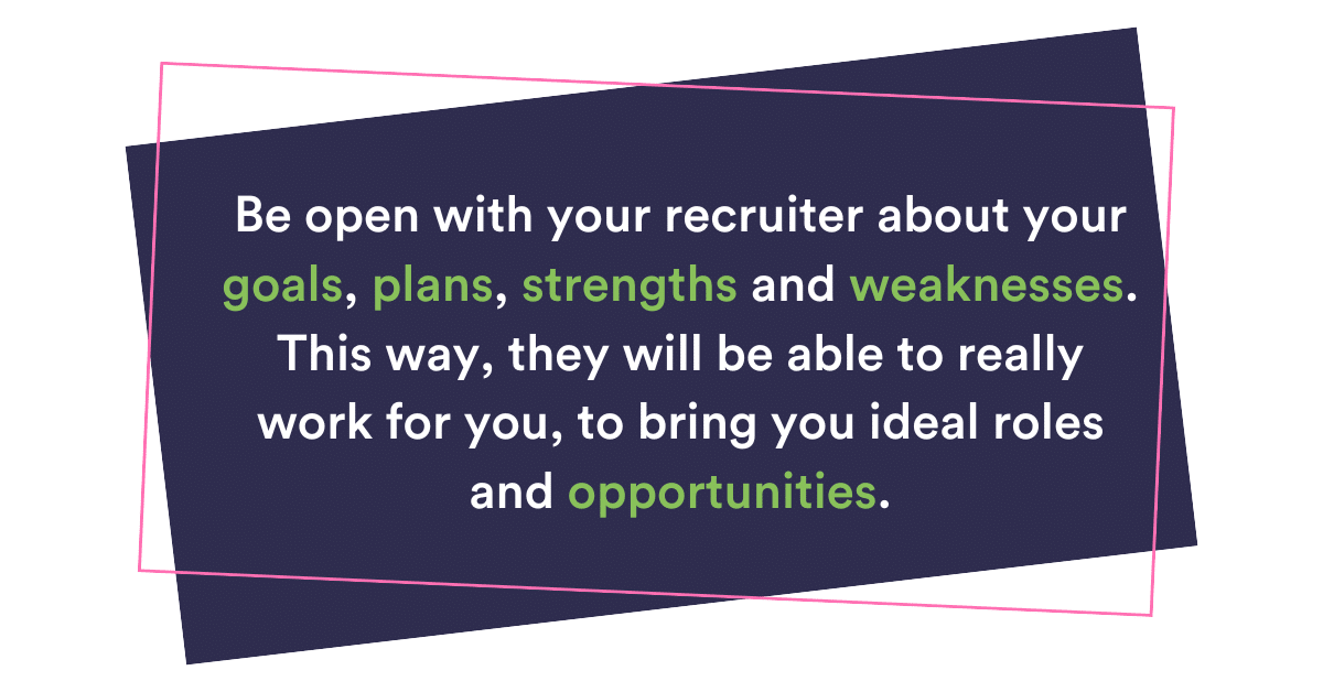 Be open with your recruiter about your goals, plans, strengths and weaknesses. This way, they will be able to really work for you to bring you ideal roles and opportunities.