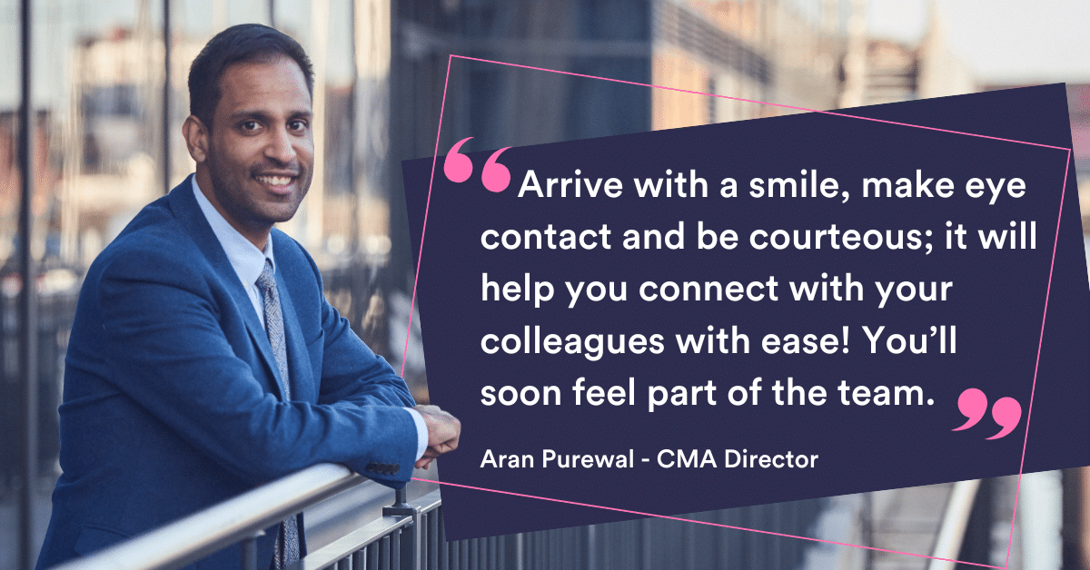 Arrive with a smile, make eye contact and be courteous; it will help you connect with your colleagues with ease! You'll soon feel part of the team. Aran Purewal - CMA Director