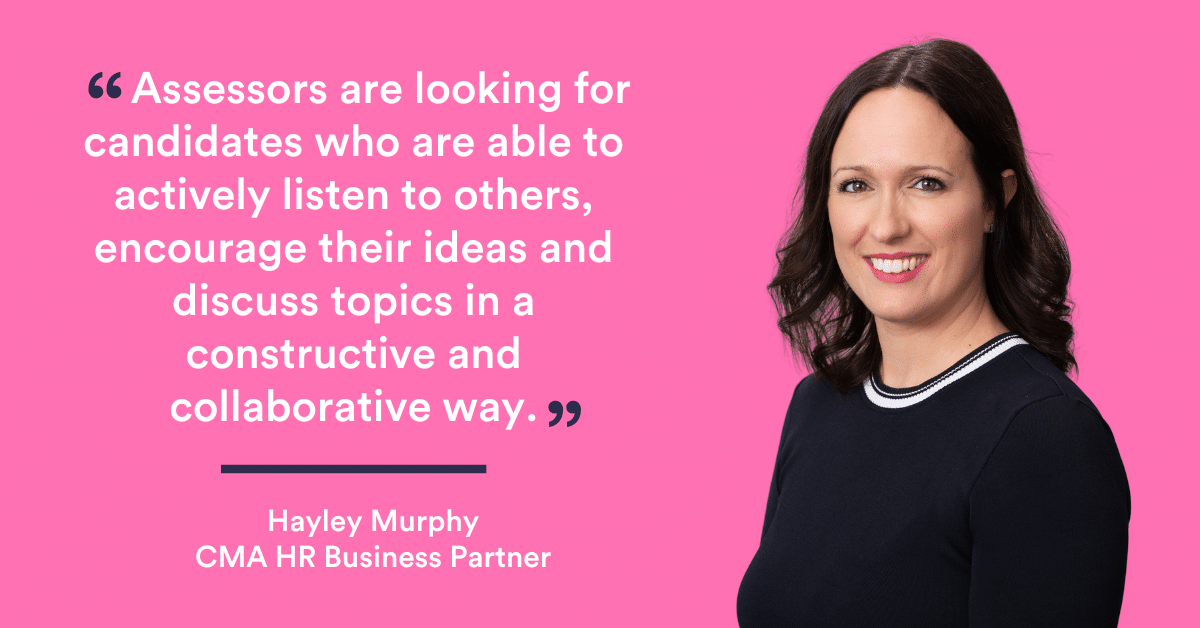 “Assessors are looking for candidates who are able to actively listen to others, encourage their ideas and discuss topics in a constructive and collaborative way. - Hayley Murphy, CMA HR Business Partner
