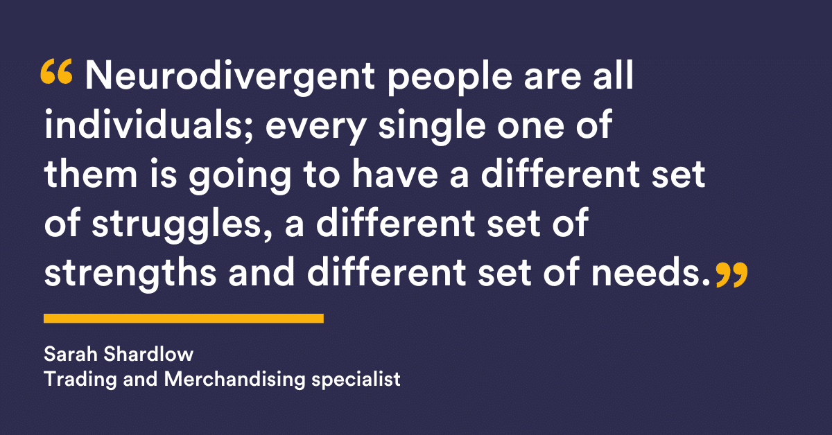 “Neurodivergent people are all individuals; every single one of them is going to have a different set of struggles, a different set of strengths and different set of needs." Sarah Shardlow