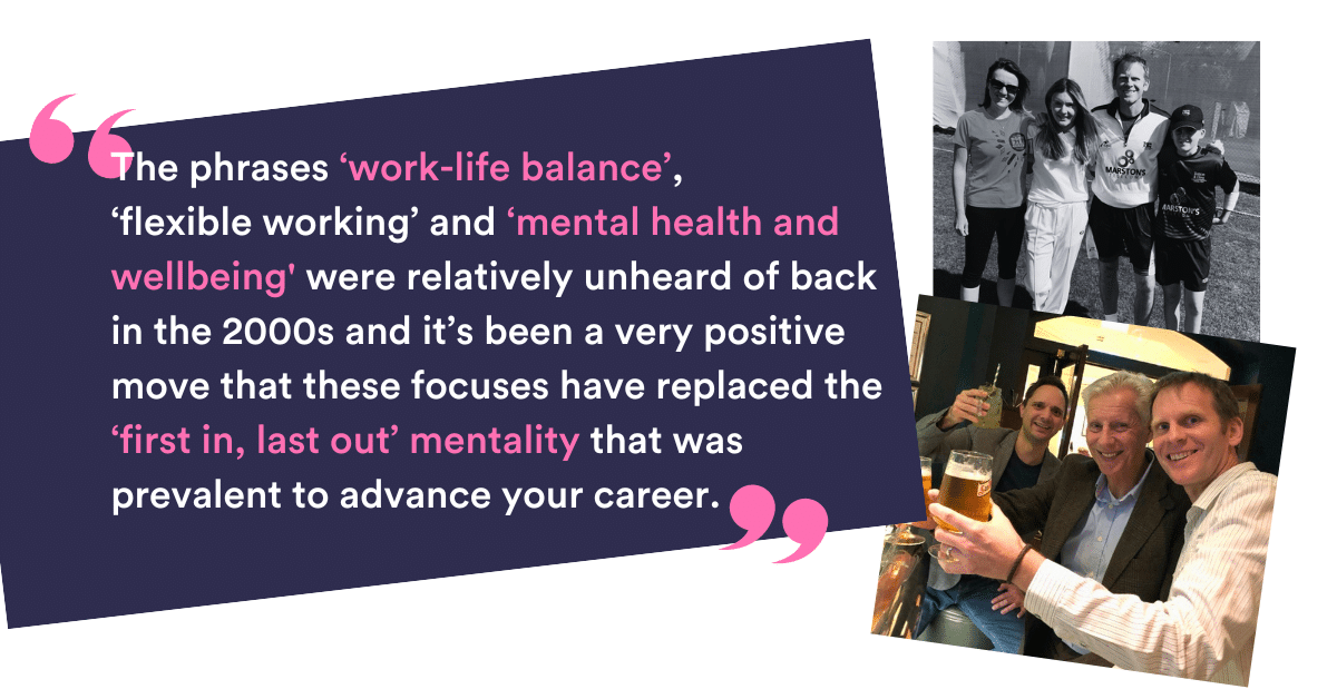 “The phrases ‘work-life balance’, ‘flexible working’ and ‘mental health and well-being' were relatively unheard of back in the 2000s and it’s been a very positive move that these focuses have replaced the ‘first in, last out’ mentality that was prevalent to advance your career.”