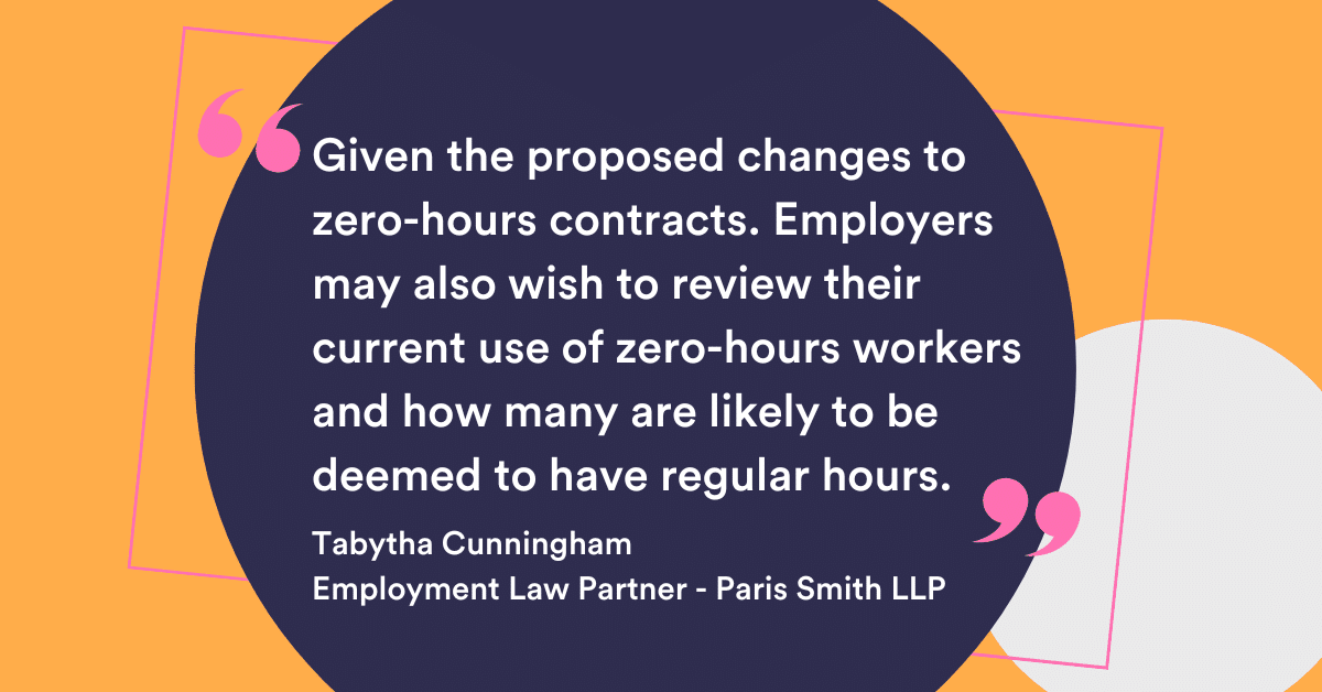 Given the proposed changes to zero-hours contracts. Employers may also wish to review their current use of zero hours workers and how many are likely to be deemed to have regular hours