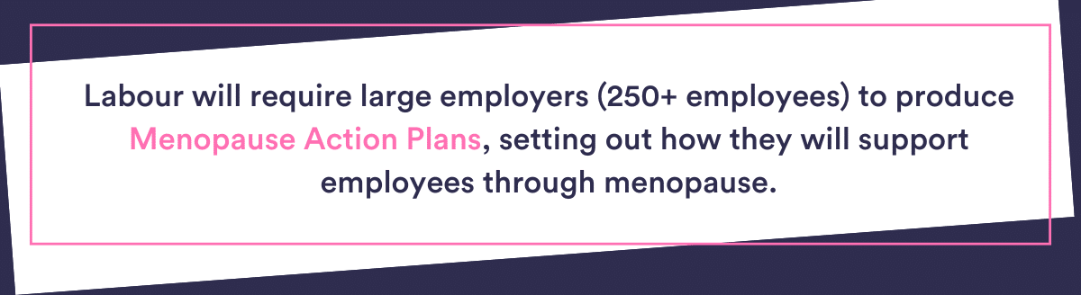 - Labour will require large employers (250+ employees) to produce Menopause Action Plans, setting out how they will support employees through menopause