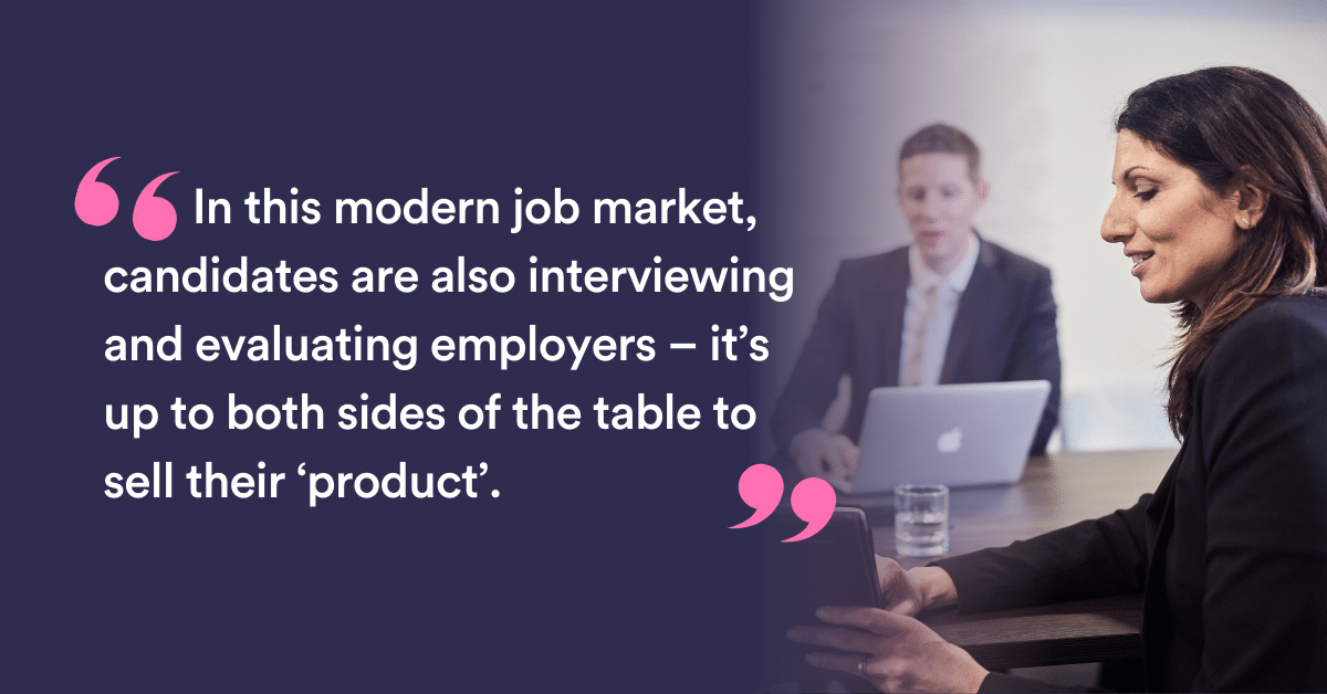 In this modern job market, candidates are also interviewing and evaluating employers – it’s up to both sides of the table to sell their ‘product’.