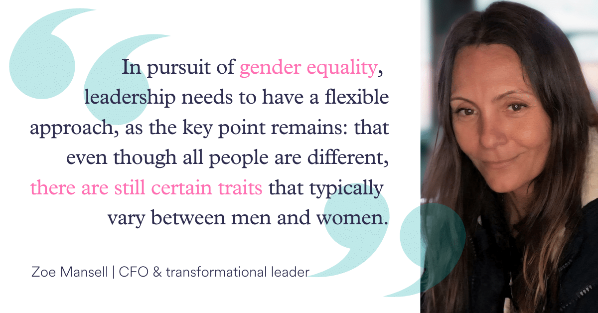 "In pursuit of gender equality, leadership needs to have a flexible approach as the key point remains that even though all people are different, there are still certain traits that typically vary between men and women." Zoe Mansell - CFO and transformational leader